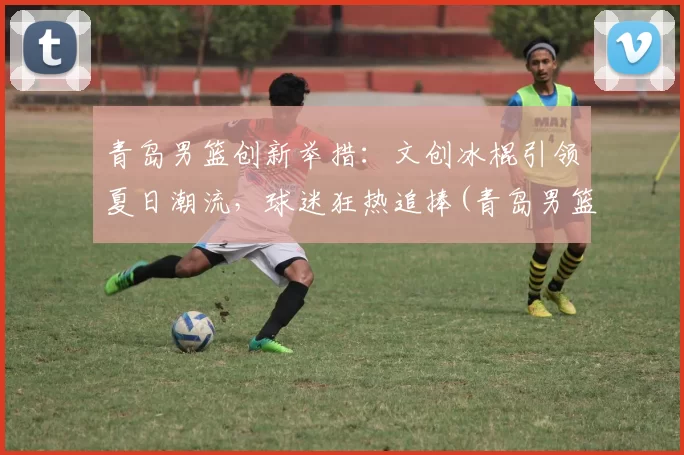 青岛男篮创新举措：文创冰棍引领夏日潮流，球迷狂热追捧(青岛男篮新logo)