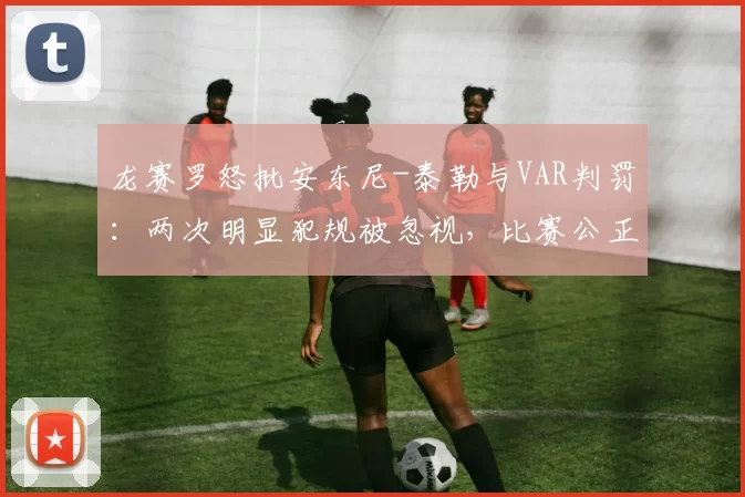 龙赛罗怒批安东尼-泰勒与VAR判罚：两次明显犯规被忽视，比赛公正性遭质疑